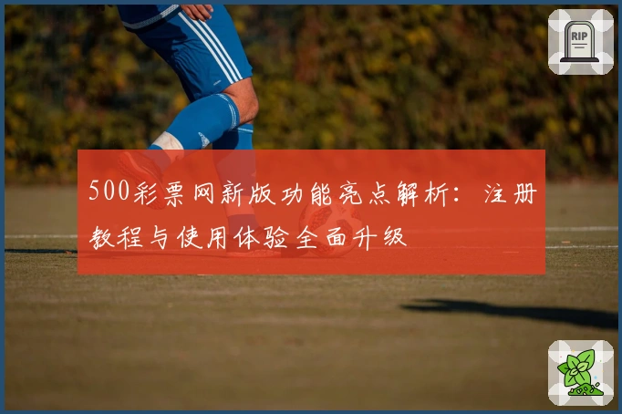 500彩票网新版功能亮点解析：注册教程与使用体验全面升级