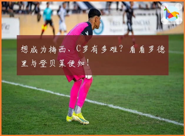 想成为梅西、C罗有多难？看看罗德里与登贝莱便知！