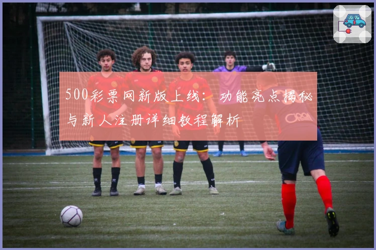 500彩票网新版上线：功能亮点揭秘与新人注册详细教程解析