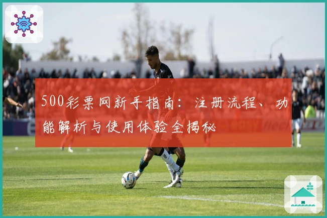 500彩票网新手指南：注册流程、功能解析与使用体验全揭秘