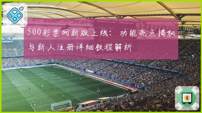 500彩票网新版上线：功能亮点揭秘与新人注册详细教程解析