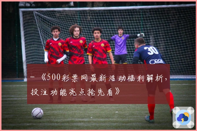 - 《500彩票网最新活动福利解析，投注功能亮点抢先看》
