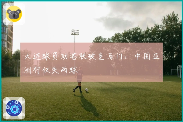 大连球员助港联破皇马门，中国亚洲行仅失两球