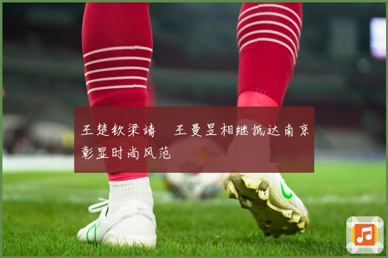 王楚钦梁靖崑王曼昱相继抵达南京彰显时尚风范