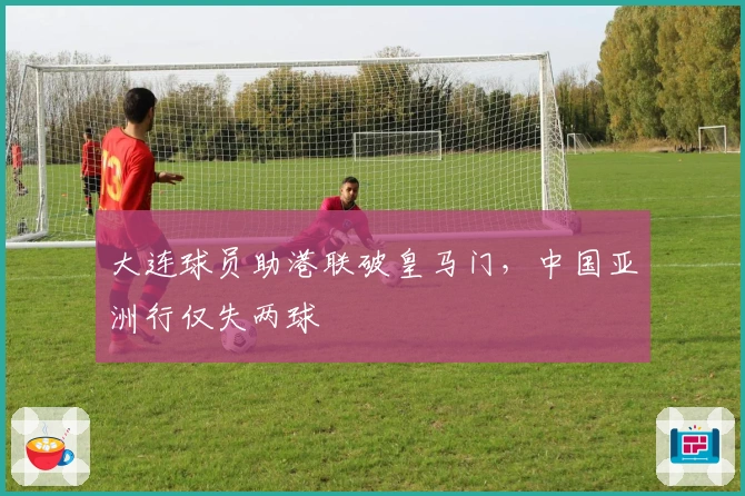大连球员助港联破皇马门，中国亚洲行仅失两球