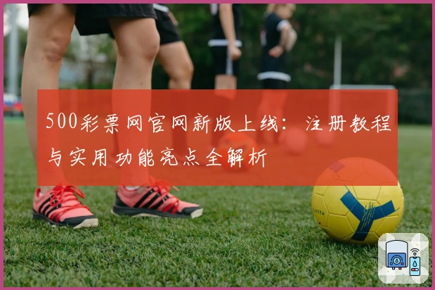 500彩票网官网新版上线：注册教程与实用功能亮点全解析