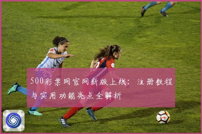 500彩票网官网新版上线：注册教程与实用功能亮点全解析