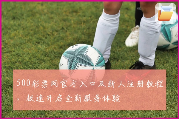 500彩票网官方入口及新人注册教程，极速开启全新服务体验