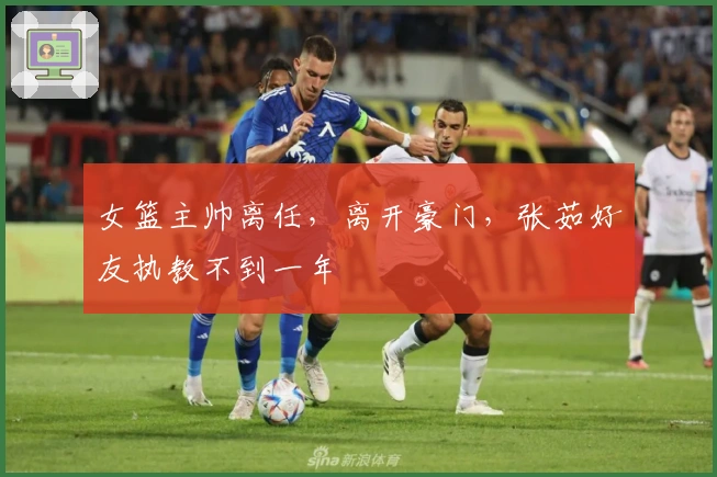 女篮主帅离任，离开豪门，张茹好友执教不到一年