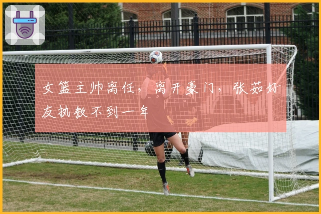 女篮主帅离任，离开豪门，张茹好友执教不到一年