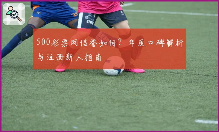 500彩票网信誉如何？年度口碑解析与注册新人指南